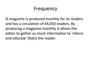 Frequency
Q magazine is produced monthly for its readers
and has a circulation of 44,050 readers. By
producing a magazine monthly it allows the
editor to gather as much information to ‘inform
and educate’ (Katz) the reader.
 