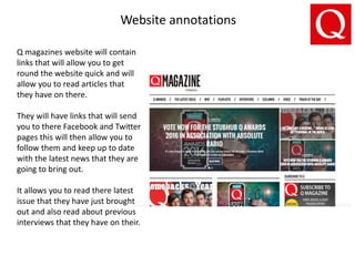 Website annotations
Q magazines website will contain
links that will allow you to get
round the website quick and will
allow you to read articles that
they have on there.
They will have links that will send
you to there Facebook and Twitter
pages this will then allow you to
follow them and keep up to date
with the latest news that they are
going to bring out.
It allows you to read there latest
issue that they have just brought
out and also read about previous
interviews that they have on their.
 
