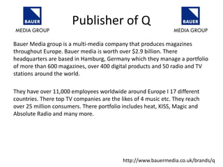 Bauer Media group is a multi-media company that produces magazines
throughout Europe. Bauer media is worth over $2.9 billion. There
headquarters are based in Hamburg, Germany which they manage a portfolio
of more than 600 magazines, over 400 digital products and 50 radio and TV
stations around the world.
They have over 11,000 employees worldwide around Europe I 17 different
countries. There top TV companies are the likes of 4 music etc. They reach
over 25 million consumers. There portfolio includes heat, KISS, Magic and
Absolute Radio and many more.
Publisher of Q
http://www.bauermedia.co.uk/brands/q
 