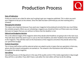 Production Process
Date of Publication
Firstly you need to set a date for when you’re going to get your magazine published. This is when you want
your magazine to be put on the shelves. Once this date has been confirmed you are then working with a
schedule.
Managing the Schedule
This step is very important because if you want your magazine to be produced correctly then you must follow
the schedule properly. When you are scheduling a magazine you should set them so if there were any mishaps
that were to happen that you can without no failure that the deadline is met.
Editorial and budgetary decision
This is the editorial stages of the magazine where they decide what headlines are going to be in the next issue.
They talk about what they want to put in such as the main headlines and other headlines that will be featured
in the magazine. They will then start on the illustrations of the magazine and where they decide where they
can spend there budget.
Content Acquisition
The in-house staff writers and the external writers are asked to write in topics that are specialists in that area,
where also the artwork and graphics are worked on. The artwork is the illustrations that will be shown
throughout the whole magazine.
Sub-editing
Sub-editing focuses on the big picture in the way of the quality control. If the media organization is big enough
they will hire a sub-editor. If you didn't have a sub-editor the main editor will have to do the editing.
 