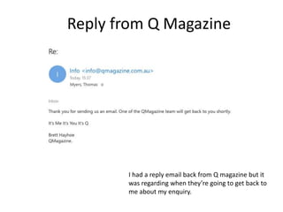 Reply from Q Magazine
I had a reply email back from Q magazine but it
was regarding when they’re going to get back to
me about my enquiry.
 