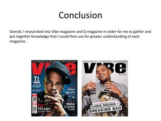 Conclusion
Overall, I researched into Vibe magazine and Q magazine in order for me to gather and
put together knowledge that I could then use for greater understanding of each
magazine.
 