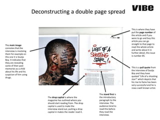 The main image
connotes that the
interview is involving
them for example on
this one it is Soulja
Boy. It indicates that
they are revealing
some of their past
memories as a child
about his life and his
suspicion of him using
drugs.
This is a pull quote from
the interview of Soulja
Boy and they have
quoted “Life of a shooting
star!” which depicts that
his rise to fame has been
very successful and he is
now a well known artist.
This is where they have
put the page number of
the article and if you
were to go and buy this
article you can go
straight to that page to
read the whole article
and write about it in
further detail, this issue
is number 85.
The drop capital is where the
magazine has outlined where you
should start reading from. The drop
capital is used to make the
interview stand out, putting a drop
capital in makes the reader read it.
Deconstructing a double page spread
The stand first is
the introductory
paragraph to the
interview. The
audience tend to
read this before
they read the
interview.
 
