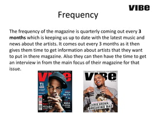 Frequency
The frequency of the magazine is quarterly coming out every 3
months which is keeping us up to date with the latest music and
news about the artists. It comes out every 3 months as it then
gives them time to get information about artists that they want
to put in there magazine. Also they can then have the time to get
an interview in from the main focus of their magazine for that
issue.
 
