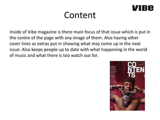 Content
Inside of Vibe magazine is there main focus of that issue which is put in
the centre of the page with any image of them. Also having other
cover lines as extras put in showing what may come up in the next
issue. Also keeps people up to date with what happening in the world
of music and what there is too watch out for.
 