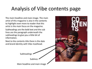 Analysis of Vibe contents page
The main headline and main image. The main
artist of this magazine is also in the contents
to highlight even more to reader that this
artist is the main focus on the magazine.
Subheadings are the bold text and the sub
lines are the paragraph underneath the
subheadings to give you a little bit of
information.
Next to the contents title there is the date
and brand identity with Vibe masthead.
Sublines
Subheadings
Main headline and main image
 