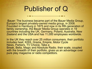 Publisher of Q
Bauer: The business became part of the Bauer Media Group,
Europe’s largest privately-owned media group, in 2008.
Founded in Hamburg in 1875 and now in its fifth generation of
family ownership, the Bauer Media Group operates in 19
countries including the UK, Germany, Poland, Australia, New
Zealand and the USA and has 11,000 employees worldwide.
In the UK they reach over 25 million consumers. their portfolio
includes heat, KISS, Grazia, Empire, Motor Cycle
News, Parkers, TV Choice, Take a
Break, Bella, Magic and Absolute Radio. their scale, coupled
with the breadth of their portfolio, gives us an advantage over
pure play magazine or radio competitors.
 