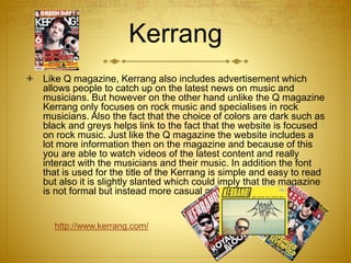 Kerrang
 Like Q magazine, Kerrang also includes advertisement which
allows people to catch up on the latest news on music and
musicians. But however on the other hand unlike the Q magazine
Kerrang only focuses on rock music and specialises in rock
musicians. Also the fact that the choice of colors are dark such as
black and greys helps link to the fact that the website is focused
on rock music. Just like the Q magazine the website includes a
lot more information then on the magazine and because of this
you are able to watch videos of the latest content and really
interact with the musicians and their music. In addition the font
that is used for the title of the Kerrang is simple and easy to read
but also it is slightly slanted which could imply that the magazine
is not formal but instead more casual and easy going.
http://www.kerrang.com/
 