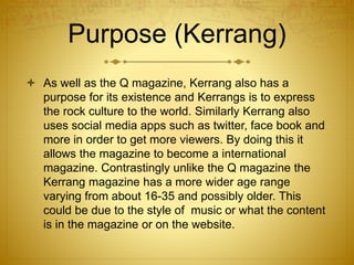 Purpose (Kerrang)
 As well as the Q magazine, Kerrang also has a
purpose for its existence and Kerrangs is to express
the rock culture to the world. Similarly Kerrang also
uses social media apps such as twitter, face book and
more in order to get more viewers. By doing this it
allows the magazine to become a international
magazine. Contrastingly unlike the Q magazine the
Kerrang magazine has a more wider age range
varying from about 16-35 and possibly older. This
could be due to the style of music or what the content
is in the magazine or on the website.
 