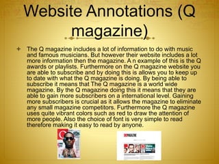 Website Annotations (Q
magazine)
 The Q magazine includes a lot of information to do with music
and famous musicians. But however their website includes a lot
more information then the magazine. A n example of this is the Q
awards or playlists. Furthermore on the Q magazine website you
are able to subscribe and by doing this is allows you to keep up
to date with what the Q magazine is doing. By being able to
subscribe it means that The Q magazine is a world wide
magazine. By the Q magazine doing this it means that they are
able to gain more subscribers on a international level. Gaining
more subscribers is crucial as it allows the magazine to eliminate
any small magazine competitors. Furthermore the Q magazine
uses quite vibrant colors such as red to draw the attention of
more people. Also the choice of font is very simple to read
therefore making it easy to read by anyone.
 