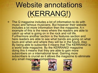 Website annotations
(KERRANG!)
 The Q magazine includes a lot of information to do with
music and famous musicians. But however their website
includes a lot more information then the magazine. A n
example of this is the news where the readers are able to
catch up what is going on in the rock and roll life.
Furthermore another section is the features section and
here readers are able to see what bands are going on what
tours and when and where they will be in the future. Also
By being able to subscribe it means that The KERRANG! is
a world wide magazine. By the KERRANG! magazine
doing this it means that they are able to gain more
subscribers on a international level. Gaining more
subscribers is crucial as it allows the magazine to eliminate
any small magazine competitors.
 
