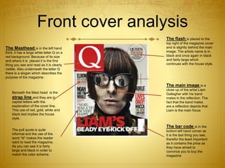 Front cover analysis
The Masthead is in the left hand
third, it has a large white letter Q on a
red background. Because of its size
and where it is placed it is the first
thing you see and read as it is clearly
visible. Also underneath the letter Q
there is a slogan which describes the
purpose of the magazine.
Beneath the Mast head is the
strap line and they are in
capital letters with the
explanation of the cover line.
This use of red, gold, white and
black text implies the house
style.
The pull quote is quite
informal and the use of the
word “tit” makes the reader
want to read the magazine.
As you can see it is fairly
large and black in order to
match the color scheme.
The flash is placed to the
top right of the magazine cover
and is slightly behind the main
image. The artists name is in
black and once again in black
and fairly large which
continues with the house style.
The main image is a
close up of the artist Liam
Gallagher with his band
mates in the reflection. The
fact that the band mates
are a reflection depicts that
Liam is the main focus
The bar code is in the
bottom left hand corner as
it is the last thing you see,
therefor the least important
as it contains the price as
they have aimed to
convince you to buy the
magazine
 