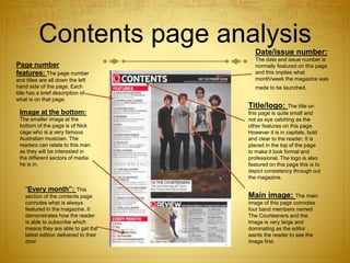 Contents page analysis
Page number
features: The page number
and titles are all down the left
hand side of the page. Each
title has a brief description of
what is on that page.
Image at the bottom:
The smaller image at the
bottom of the page is of Nick
cage who is a very famous
Australian musician. The
readers can relate to this man
as they will be interested in
the different sectors of media
he is in.
“Every month”: This
section of the contents page
connotes what is always
featured in the magazine. It
demonstrates how the reader
is able to subscribe which
means they are able to gat the
latest edition delivered to their
door
Date/issue number:
The date and issue number is
normally featured on this page
and this implies what
month/week the magazine was
made to be launched.
Title/logo: The title on
this page is quite small and
not as eye catching as the
other features on this page.
However it is in capitals, bold
and clear to the reader. It is
placed in the top of the page
to make it look formal and
professional. The logo is also
featured on this page this is to
depict consistency through out
the magazine.
Main image: The main
image of this page connotes
four band members named
The Courteeners and the
image is very large and
dominating as the editor
wants the reader to see the
image first.
 