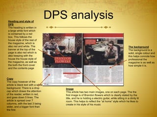 DPS analysisHeading and style of
DPS
The heading is written in
a large white font which
is contained by a red
box. This follows the
house style of the rest of
the magazine, which is
also red and white. The
banner at the top of the
page is also red which is
also keeping with the
house the house style of
the magazine, as well as
the both the front cover
and the contents page
Copy
The copy however of the
article is black text with a white
background. There is a drop
cap which draws the attention
of the reader, written in red,
and goes down 5 lines. The
article is spread over 7
columns, with the last 3 being
wider, and a bigger font than
the first.
Image
This article has two main images, one on each page. The the
first image is of Brandon flowers which is clearly stated by the
title, and he is holding a electric guitar, while sitting in a dimly lit
room. This helps to reflect the “at home” style which he likes to
create in his style of his music
The background
The background is a
solid, single colour and
this helps connote how
professional the
magazine is as well as
how simple it is.
 