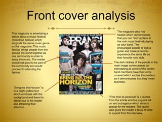Front cover analysis
This magazine is advertising a
article about a music festival
(download festival) which
supports the same music genre
as the magazine. This music
festival brings people from the
around the world together as
one community in order to
enjoy the music. The reader
would feel good to be part of
the community and would
proceed to attending the
festival.
“Bring me the Horizon” is
in a bright yellow text
which contrasts with the
background and there for
stands out to the reader
and attracting their
attention.
The magazine also has
header which demonstrates
that you can “win” a place at
the rock music festival playing
as your band. This
encourages people to pick a
guitar and make a band to
experience the same life as
their favorite rock idols.
The dark clothes of the people in the
main image comes across as
intimidating as some of the centre
band members have their arms
crossed which excites the readers
as it demonstrates that they mean
business.
“This time its personal” is a quotes
from the article which is a quote full
on and outrageous which attracts
gossip for the readers. The quote
also gives the reader a taste of what
to expect from the interview.
 