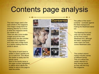 Contents page analysis
The main image used is the
main article in the magazine.
The image is large there for
drawing attention to it which
is what the magazine wants
the reader to do.
There are also more smaller
images around the main
image which are also articles
included in the magazine
and under each image there
is a caption stating what the
article is about.
The name of each band is
written in block capitals and
is in a bold font. This allows
the reader to easily see the
bands name.
Next to the bands name is
the page number highlighted
in yellow which allows the
reader to skip to this page to
read the article.
The yellow of the word ”
contents ” contrasts against
the black background
making the Masthead stand
out.
The context column
mainly includes names
of different bands.
This is to attract the
reader attention to
their favorite bands,
so they will then buy
the magazine.
The Masthead font and
color are not the same
as the front covers
Masthead font, although
the black background
does match the front
covers Masthead color.
 