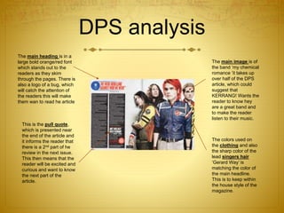 DPS analysis
The main heading is in a
large bold orange/red font
which stands out to the
readers as they skim
through the pages. There is
also a logo of a bug, which
will catch the attention of
the readers this will make
them wan to read he article
This is the pull quote,
which is presented near
the end of the article and
it informs the reader that
there is a 2nd part of he
review in the next issue.
This then means that the
reader will be excited and
curious and want to know
the next part of the
article.
The main image is of
the band ‘my chemical
romance ’it takes up
over half of the DPS
article, which could
suggest that
KERRANG! Wants the
reader to know hey
are a great band and
to make the reader
listen to their music.
The colors used on
the clothing and also
the sharp color of the
lead singers hair
‘Gerard Way’ is
matching the color of
the main headline.
This is to keep within
the house style of the
magazine.
 