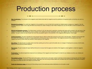 Production process
 Date of publication: The producers of the magazine would decide what date the magazine would be published to the general public so that they can work to a
schedule.
 Managing the schedule: If you want your magazine to be successful you must not take this for granted but instead properly manage your magazine. Also the
schedule should be made in such a way that there are provisions for certain mishaps so that if these mishaps occur you are still able to meet the deadline for the
magazine.
 Editorial and Budgetary decision: The Editorial team must then for the next step start to assemble in deciding what topics will be covered in the next issue of the
magazine. Furthermore, after deciding the various contents of the magazine and what photographer will be in the magazine they then must decide the budgetary
decision. This part is where the team decide how much they are going to spend on the production of the magazine while keeping in their budget.
 Content Acquisition: This part is arguably the most important step as without content their cannot be a front cover in the first place. Therefore are two ways that
this content can be gathered one way is in-house staff writers and the second way is external writers. The images and pictures that are going to be in the
magazine are done by these writers and worked on before going into the magazine.
 Sub editing: This step focuses on quality control more than anything and so this is a job for the editor who is in charge of: Checking the accuracy of all the facts,
Making sure that words are properly spelt etc.
 Page layout: This part includes the layout staff and their job is to ensure that the pages and contents of the magazine comes together to make the magazine
correctly.
 Proofreading: The editorial department simple print out a hardcopy of the magazine and read through it to check for any mistakes as well as any mistakes are
quickly corrected.
 File emailed to printer: Then the DTP file is sent to the printer in which the term ”print press” comes in and here it is the process of checking that all of the images
and text in the magazine is sent to the printer correctly. Additionally, then the printing company takes over but before they print hundreds of thousands of copies a
few copies are printed and sent to the editor for one final check.
 Finally the Distribution stage: and here all of the printing is sent to the warehouses before distributed out to the public to read.
https://hosbeg.com/the-magazine-production-process/
 