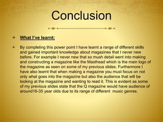 Conclusion
 What I’ve learnt:
 By completing this power point I have learnt a range of different skills
and gained important knowledge about magazines that I never new
before. For example I never new that so mush detail went into making
and constructing a magazine like the Masthead which is the main logo of
the magazine as seen on some of my previous slides. Furthermore I
have also learnt that when making a magazine you must focus on not
only what goes into the magazine but also the audience that will be
looking at the magazine and wanting to read it. This is evident as some
of my previous slides state that the Q magazine would have audience of
around16-35 year olds due to its range of different music genres.
 