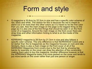 Form and style
 Q magazine is 30.6cm by 22.2cm in size and has a specific color scheme of
red, black and white. The reason for this is because the red is meant to
stand out a lot more than the other colors as it is meant to be the first color
than you see. Also the main image on the page is the biggest thing on the
page as it is also one of the first things that should be seen in on the front
cover of a magazine. Around the main image on the front cover there are
strap lines and other information hinting to what is on the inside of the
magazine.
 KERRANG! magazine is 28.5cm by 21.3cm in size and also follows a
specific color scheme. The only difference is that KERRANGS! Colors are a
lot darker than the Q magazines as the magazine focuses on rock and role.
Similarly, there is also a main image on the front cover of all of the
KERRANG! Magazines front covers due to the fact that by showing big
bands for example on the cover can draw the attention of the consumers
making them want to buy the magazine. Another difference however is that
the KERRANG! Magazine looks a lot more packed on the cover and tends to
put more bands on the cover rather than just one person or singer.
 