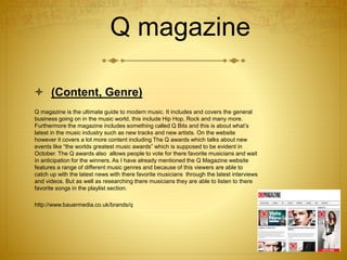 Q magazine
 (Content, Genre)
Q magazine is the ultimate guide to modern music. It includes and covers the general
business going on in the music world, this include Hip Hop, Rock and many more.
Furthermore the magazine includes something called Q Bits and this is about what’s
latest in the music industry such as new tracks and new artists. On the website
however it covers a lot more content including The Q awards which talks about new
events like “the worlds greatest music awards” which is supposed to be evident in
October. The Q awards also allows people to vote for there favorite musicians and wait
in anticipation for the winners. As I have already mentioned the Q Magazine website
features a range of different music genres and because of this viewers are able to
catch up with the latest news with there favorite musicians through the latest interviews
and videos. But as well as researching there musicians they are able to listen to there
favorite songs in the playlist section.
http://www.bauermedia.co.uk/brands/q
 