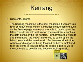 Kerrang
 (Contents, genre)
 The Kerrang magazine is the best magazine if you are into
rock or heavy metal music. It includes unique content such
as the feature page where you are able to catch up on the
latest tours to do with well known rock musicians such as
the goth punks or the foo fighters. Furthermore the website
and the feature “the news” allows you to catch up on the
latest news and the latest music. But however due to the
website and magazine being focused on heavy metal and
rock the genre is focused towards people aged 16-25 as
the content is to do with loud body controlling music.
 