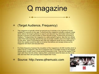 Q magazine
 (Target Audience, Frequency)
 This magazine is typically aimed at everyone as it includes a lot of genres of music
suitable for everyone at any age. Furthermore this magazine includes a eclectic range
which allows the target audience to search and discover key information about there
favorite musicians as well as listen to there favorite songs. Furthermore according to
Hartley’s 7 Subjectivities the magazine is a wide spread of genre. Also the non-verbal
code of the body language attracts the eye of younger readers due to its bright colours.
On the other hand in accordance with Katz the magazine would act as a diversion in
which the readers would be able to immerse themselves and escape stress as the
magazine will inform and educate them.
 For there frequency however the circulation of the magazine is 44,050 monthly which is
quite a lot for a magazine. Also the Q magazine has a unrivalled access to the biggest
names which brings music’s most exciting characters to life. They put the reader in the
room with there favorite artists, helping them understand what the stars are like to be
with and how their own journeys have shaped their music.
 Source: http://www.qthemusic.com
 