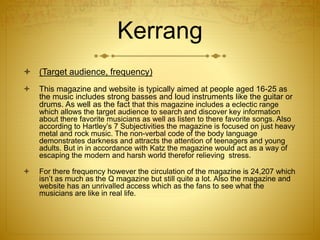 Kerrang
 (Target audience, frequency)
 This magazine and website is typically aimed at people aged 16-25 as
the music includes strong basses and loud instruments like the guitar or
drums. As well as the fact that this magazine includes a eclectic range
which allows the target audience to search and discover key information
about there favorite musicians as well as listen to there favorite songs. Also
according to Hartley’s 7 Subjectivities the magazine is focused on just heavy
metal and rock music. The non-verbal code of the body language
demonstrates darkness and attracts the attention of teenagers and young
adults. But in in accordance with Katz the magazine would act as a way of
escaping the modern and harsh world therefor relieving stress.
 For there frequency however the circulation of the magazine is 24,207 which
isn’t as much as the Q magazine but still quite a lot. Also the magazine and
website has an unrivalled access which as the fans to see what the
musicians are like in real life.
 