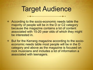 Target Audience
 According to the socio-economic needs table the
majority of people will be in the D or C2 category
because the magazine contains a lot of content
associated with 15-20 year olds of which they might
be interested in.
 But for the Kerrang magazine according to the socio-
economic needs table most people will be in the D
category and above as the magazine is focused on
rock musicians and includes a lot of information a
associated with teenagers.
 