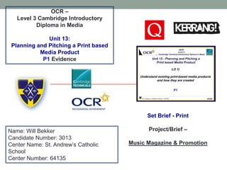 OCR –
Level 3 Cambridge Introductory
Diploma in Media
Unit 13:
Planning and Pitching a Print based
Media Product
P1 Evidence
Name: Will Bekker
Candidate Number: 3013
Center Name: St. Andrew’s Catholic
School
Center Number: 64135
Set Brief - Print
Project/Brief –
Music Magazine & Promotion
 