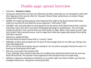 Double page spread Interview
• Interview – Siouxsie's e Sioux
• Having just released the new box set of Banshees B-Sides, Downside Up, we managed to catch with
their legendary front woman after her ‘Siouxsie’s Dream Show’ performance at London’s Royal
Festival Hall in October.
• [b]MM: Let’s begin by talking about what happened that night at the Royal Festival Hall? what
made You stormed off and called the venue organizers “silly fuckers”?[/b]
• SIOUXSIE: well, basically before we had agreed to do the shows at the Royal Festival Hall, I said the
only thing I want and I don’t care about champagne backstage or anything else, the one thing I
needed to specify is that I cannot have any Arctic drafts on stage. When I sing I open up and if I get
Arctic drafts it kills my performance. And on stage that’s what was happening, despite them being
told what I wanted.
• [b]And you walked off?[/b]
And described the Royal Festival Hall as “a dump”. Haha!
• [b]Budgie couldn’t have jumped over his drum kit fast enough when he ran after you. Did you two
argue backstage?[/b]
Oh no, he stuck by me all along. He was rooting for me. He said he was glad I did that he went 'I'm
freezing my fucking balls off as well”.
• [b]It was a very punk rock situation.[/b]
It was, although they created it that way not me.What they should have done from the start was
block off that draft. This wouldn’t have happened if that had done that one simple thing.
• [b]theres a big punk retrospective exhibition on in London right now. Does it bother you that the
nostalgia industry has now grown around punk?[/b]
 