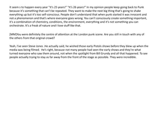 It seem s to happen every year "It's 25 years!” “It’s 26 years!” In my opinion people keep going back to Punk
because it’s something that can’t be repeated. They want to make the next big thing that’s going to shake
everything up but it’s too self-conscious. People don’t understand that when punk started it was innocent and
not a phenomenon and that’s where everyone goes wrong. You can’t consciously create something important,
it’s a combination of chemistry, conditions, the environment, everything and it’s not something you can
orchestrate. It’s a freak of nature and I love stuff like that.
[MM]You were definitely the centre of attention at the London punk scene. Are you still in touch with any of
the others from that original crowd?
Yeah, I’ve seen Steve Jones .He actually said, he wished those early Pistols shows before they blew up when the
media was being filmed. He’s right, because not many people had seen the early shows and they’re what
turned everyone who saw them around, not when the spotlight from Bill Grundy and all that happened. To see
people actually trying to stay as far away from the front of the stage as possible. They were incredible.
 