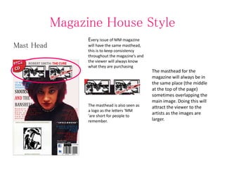 Magazine House Style
Mast Head
Every issue of MM magazine
will have the same masthead,
this is to keep consistency
throughout the magazine’s and
the viewer will always know
what they are purchasing
The masthead for the
magazine will always be in
the same place (the middle
at the top of the page)
sometimes overlapping the
main image. Doing this will
attract the viewer to the
artists as the images are
larger.
The masthead is also seen as
a logo as the letters ‘MM
'are short for people to
remember.
 