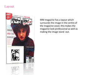 Layout
MM magazine has a layout which
surrounds the image in the centre of
the magazine cover, this makes the
magazine look professional as well as
making the image stand out.
 