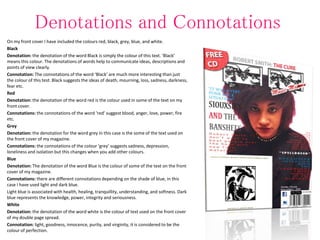 Denotations and Connotations
On my front cover I have included the colours red, black, grey, blue, and white.
Black
Denotation: the denotation of the word Black is simply the colour of this text. ‘Black’
means this colour. The denotations of words help to communicate ideas, descriptions and
points of view clearly.
Connotation: The connotations of the word ‘Black’ are much more interesting than just
the colour of this test. Black suggests the ideas of death, mourning, loss, sadness, darkness,
fear etc.
Red
Denotation: the denotation of the word red is the colour used in some of the text on my
front cover.
Connotations: the connotations of the word ‘red’ suggest blood, anger, love, power, fire
etc.
Grey
Denotation: the denotation for the word grey in this case is the some of the text used on
the front cover of my magazine.
Connotations: the connotations of the colour ‘grey’ suggests sadness, depression,
loneliness and isolation but this changes when you add other colours.
Blue
Denotation: The denotation of the word Blue is the colour of some of the text on the front
cover of my magazine.
Connotations: there are different connotations depending on the shade of blue, in this
case I have used light and dark blue.
Light blue is associated with health, healing, tranquillity, understanding, and softness. Dark
blue represents the knowledge, power, integrity and seriousness.
White
Denotation: the denotation of the word white is the colour of text used on the front cover
of my double page spread.
Connotation: light, goodness, innocence, purity, and virginity, it is considered to be the
colour of perfection.
 
