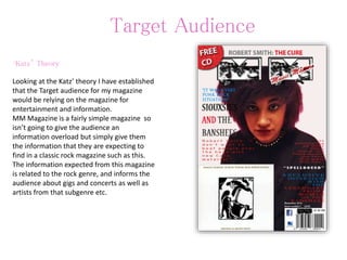 Target Audience
‘Katz’ Theory
Looking at the Katz’ theory I have established
that the Target audience for my magazine
would be relying on the magazine for
entertainment and information.
MM Magazine is a fairly simple magazine so
isn’t going to give the audience an
information overload but simply give them
the information that they are expecting to
find in a classic rock magazine such as this.
The information expected from this magazine
is related to the rock genre, and informs the
audience about gigs and concerts as well as
artists from that subgenre etc.
 