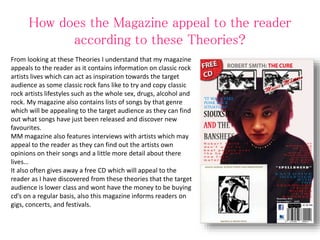 How does the Magazine appeal to the reader
according to these Theories?
From looking at these Theories I understand that my magazine
appeals to the reader as it contains information on classic rock
artists lives which can act as inspiration towards the target
audience as some classic rock fans like to try and copy classic
rock artists lifestyles such as the whole sex, drugs, alcohol and
rock. My magazine also contains lists of songs by that genre
which will be appealing to the target audience as they can find
out what songs have just been released and discover new
favourites.
MM magazine also features interviews with artists which may
appeal to the reader as they can find out the artists own
opinions on their songs and a little more detail about there
lives…
It also often gives away a free CD which will appeal to the
reader as I have discovered from these theories that the target
audience is lower class and wont have the money to be buying
cd’s on a regular basis, also this magazine informs readers on
gigs, concerts, and festivals.
 