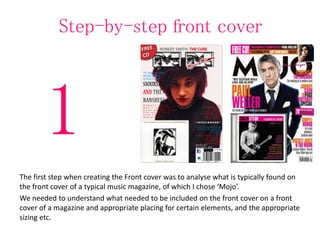 Step-by-step front cover
The first step when creating the Front cover was to analyse what is typically found on
the front cover of a typical music magazine, of which I chose ‘Mojo’.
We needed to understand what needed to be included on the front cover on a front
cover of a magazine and appropriate placing for certain elements, and the appropriate
sizing etc.
1
 