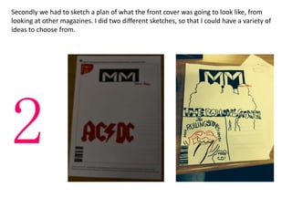 Secondly we had to sketch a plan of what the front cover was going to look like, from
looking at other magazines. I did two different sketches, so that I could have a variety of
ideas to choose from.
2
 