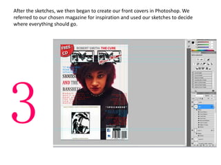 After the sketches, we then began to create our front covers in Photoshop. We
referred to our chosen magazine for inspiration and used our sketches to decide
where everything should go.
3
 