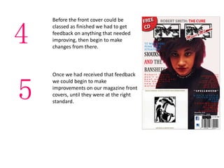 Before the front cover could be
classed as finished we had to get
feedback on anything that needed
improving, then begin to make
changes from there.
Once we had received that feedback
we could begin to make
improvements on our magazine front
covers, until they were at the right
standard.
4
5
 