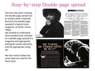 Step-by-step Double page spread
The first step when creating
the Double page spread was
to analyse what is typically
found on the double page
spread of a typical music
magazine, of which I chose
‘Mojo’.
We needed to understand
what needed to be included
on a double page spread of a
magazine and appropriate
placing for certain elements,
and the appropriate sizing
etc.
We then had to follow the
same steps we used for the
front cover.
 