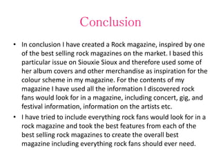 Conclusion
• In conclusion I have created a Rock magazine, inspired by one
of the best selling rock magazines on the market. I based this
particular issue on Siouxie Sioux and therefore used some of
her album covers and other merchandise as inspiration for the
colour scheme in my magazine. For the contents of my
magazine I have used all the information I discovered rock
fans would look for in a magazine, including concert, gig, and
festival information, information on the artists etc.
• I have tried to include everything rock fans would look for in a
rock magazine and took the best features from each of the
best selling rock magazines to create the overall best
magazine including everything rock fans should ever need.
 