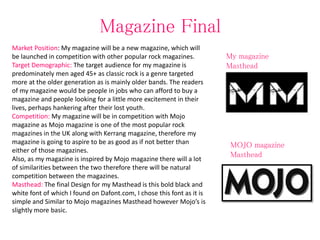 Magazine Final
Market Position: My magazine will be a new magazine, which will
be launched in competition with other popular rock magazines.
Target Demographic: The target audience for my magazine is
predominately men aged 45+ as classic rock is a genre targeted
more at the older generation as is mainly older bands. The readers
of my magazine would be people in jobs who can afford to buy a
magazine and people looking for a little more excitement in their
lives, perhaps hankering after their lost youth.
Competition: My magazine will be in competition with Mojo
magazine as Mojo magazine is one of the most popular rock
magazines in the UK along with Kerrang magazine, therefore my
magazine is going to aspire to be as good as if not better than
either of those magazines.
Also, as my magazine is inspired by Mojo magazine there will a lot
of similarities between the two therefore there will be natural
competition between the magazines.
Masthead: The final Design for my Masthead is this bold black and
white font of which I found on Dafont.com, I chose this font as it is
simple and Similar to Mojo magazines Masthead however Mojo’s is
slightly more basic.
My magazine
Masthead
MOJO magazine
Masthead
 