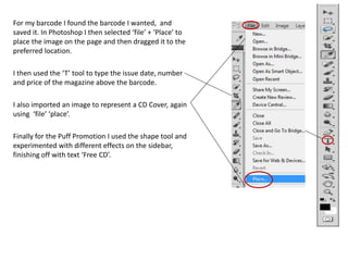 For my barcode I found the barcode I wanted, and
saved it. In Photoshop I then selected ‘file’ + ‘Place’ to
place the image on the page and then dragged it to the
preferred location.
I then used the ‘T’ tool to type the issue date, number
and price of the magazine above the barcode.
I also imported an image to represent a CD Cover, again
using ‘file’ ‘place’.
Finally for the Puff Promotion I used the shape tool and
experimented with different effects on the sidebar,
finishing off with text ‘Free CD’.
 