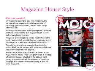 Magazine House Style
What is my magazine?
My magazine is going to be a rock magazine, the
purpose of my magazine is to inform people of
upcoming gigs and concerts, artists, latest songs,
interviews etc.
My magazine is inspired by Mojo magazine therefore
will have similarities to that magazine such as font
styles, layouts and formats.
The genre of my magazine will be established to the
reader as there will be rock themed images on and in
the magazine as well as rock related information.
The color scheme of my magazine is going to be
mainly Black, white and red which are colors featured
frequently in rock related objects.
Similarities to Mojo magazine will be shown as my
magazine will have a “free CD!” promotion in the top
left corner, Barcode situated in the bottom right
corner, the masthead will be centered at the top of
the page with the strapline overlapping it, just like
Mojo magazine.
 