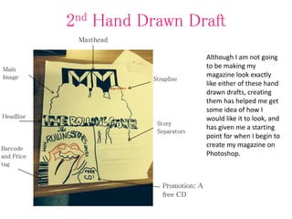 2nd Hand Drawn Draft
Although I am not going
to be making my
magazine look exactly
like either of these hand
drawn drafts, creating
them has helped me get
some idea of how I
would like it to look, and
has given me a starting
point for when I begin to
create my magazine on
Photoshop.
Promotion: A
free CD
Masthead
Strapline
Story
Separators
Main
Image
Headline
Barcode
and Price
tag
 