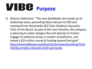 Purpose
1) Mission Statement: “The new SpinMedia also shook up its
leadership team, promoting Steve Hansen to CEO and
naming former Buzzmedia CEO Tyler Goldman Executive
Chair of the Board. As part of the new initiative, the company
is planning to make changes that will attempt to further
engage its audience across a number of platforms, and
closed a $15 million round of funding toward that goal.”
http://www.billboard.com/biz/articles/news/branding/1554
416/buzzmedia-rebrands-itself-spinmedia
 