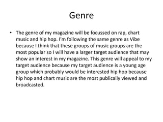 Genre
• The genre of my magazine will be focussed on rap, chart
music and hip hop. I’m following the same genre as Vibe
because I think that these groups of music groups are the
most popular so I will have a larger target audience that may
show an interest in my magazine. This genre will appeal to my
target audience because my target audience is a young age
group which probably would be interested hip hop because
hip hop and chart music are the most publically viewed and
broadcasted.
 