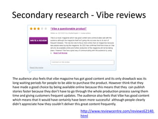 Secondary research - Vibe reviews
The audience also feels that vibe magazine has got good content and its only drawback was its
long waiting periods for people to be able to purchase the product. However think that they
have made a good choice by being available online because this means that they can publish
stories faster because they don’t have to go through the whole production process saving them
time and giving customers frequent updates. The audience also feels that Vibe has good content
which means that it would have certainly have been more successful although people clearly
didn’t appreciate how they couldn’t deliver this great content frequently.
http://www.reviewcentre.com/reviews62140.
html
 